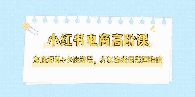 小红书电商高阶课，多店矩阵+卡位选品，大红海类目突围指南(更新5月)-学链网创