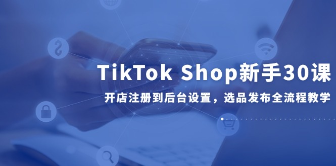 TikTok Shop新手30课，开店注册到后台设置，选品发布全流程教学-学链网创