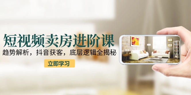 短视频卖房进阶课：趋势解析，抖音获客，底层逻辑全揭秘-学链网创
