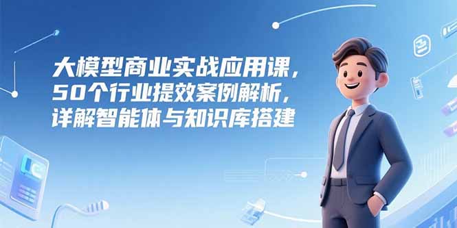 大模型商业实战应用课，50个行业提效案例解析，详解智能体与知识库搭建-学链网创