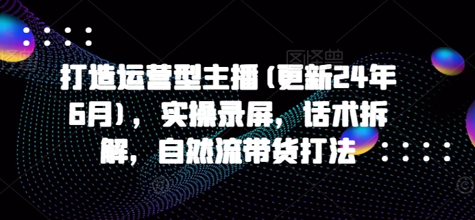 打造运营型主播(更新25年7月)，实操录屏，话术拆解，自然流带货打法-学链网创