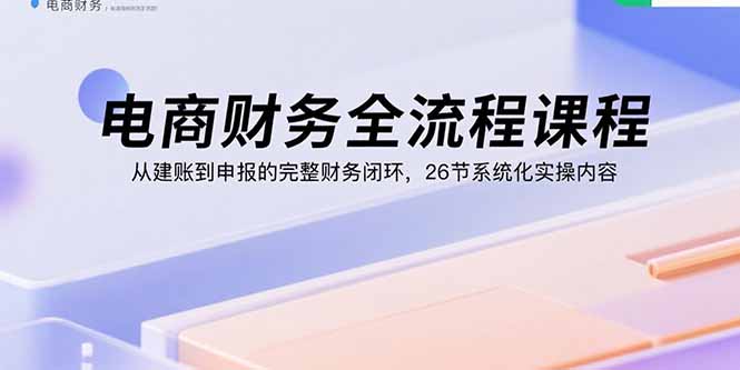 电商财务全流程课程：从建账到申报的完整财务闭环，26节系统化实操内容-学链网创