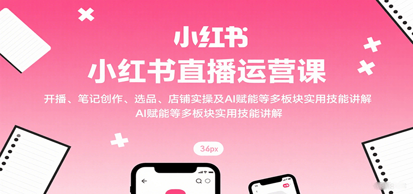 小红书直播运营课：开播、笔记创作、选品、店铺实操及 AI 赋能等多板块实用技能讲解-学链网创