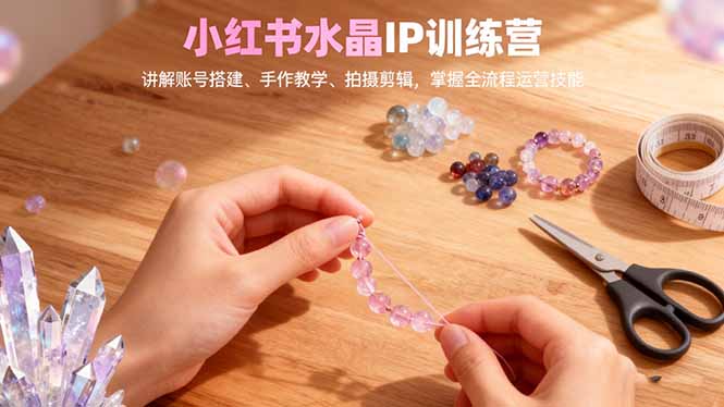 小红书水晶IP训练营，讲解账号搭建、手作教学、拍摄剪辑，全流程运营技能-学链网创