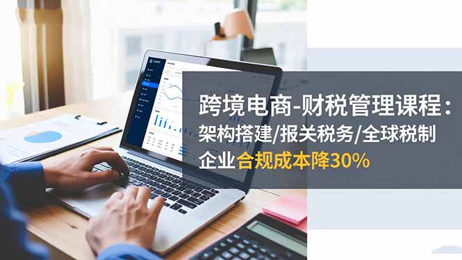 跨境电商-财税管理课程：架构搭建/报关税务/全球税制，企业合规成本降30%-学链网创