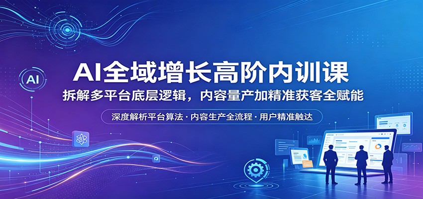AI全域增长高阶内训课：拆解多平台底层逻辑，内容量产加精准获客全赋能-学链网创