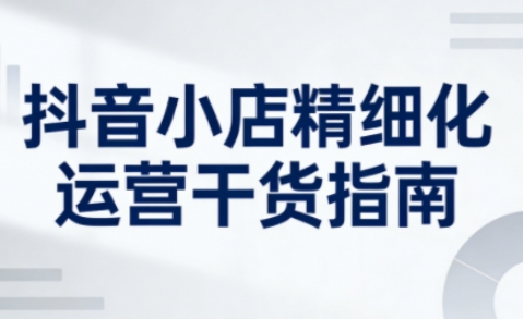 抖音小店精细化运营干货指南新版,助力商家系统提升店铺运营能力(更新26年5月)-学链网创